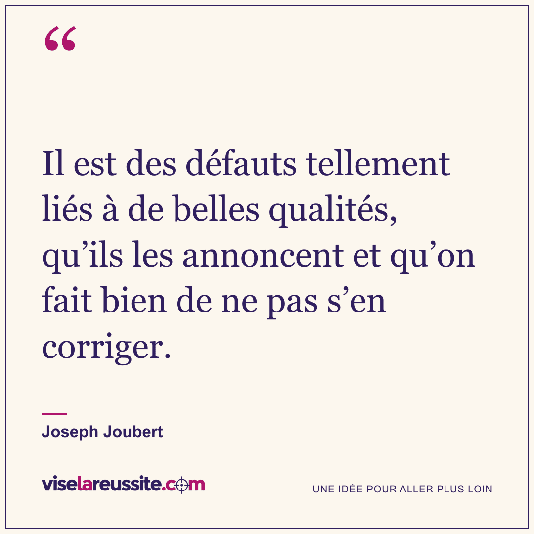 « Il est des défauts tellement liés à de belles qualités, qu’ils les annoncent et qu’on fait bien de ne pas s’en corriger. » — Joseph Joubert — Vise la Réussite