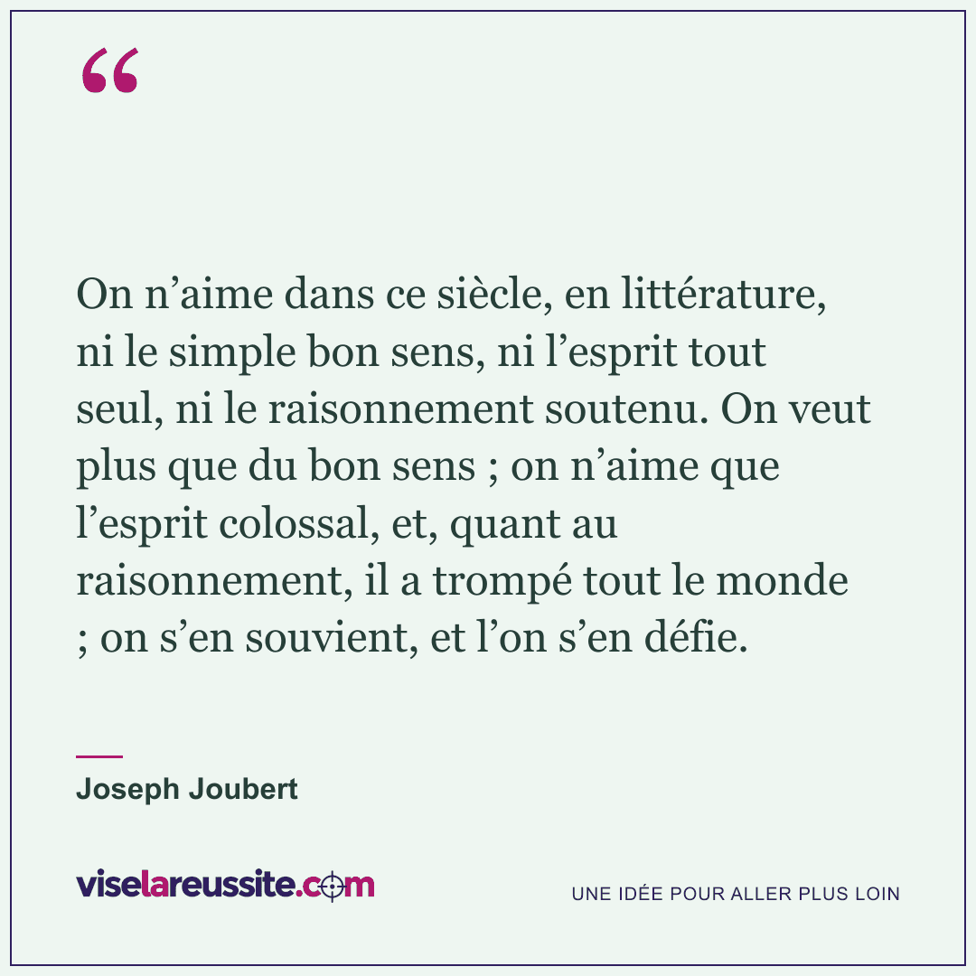 « On n’aime dans ce siècle, en littérature, ni le simple bon sens, ni l’esprit tout seul, ni le raisonnement soutenu. On veut plus que du bon sens ; on n’aime que l’esprit colossal, et, quant au raisonnement, il a trompé tout le monde ; on s’en souvient, et l’on s’en défie. » — Joseph Joubert — Vise la Réussite