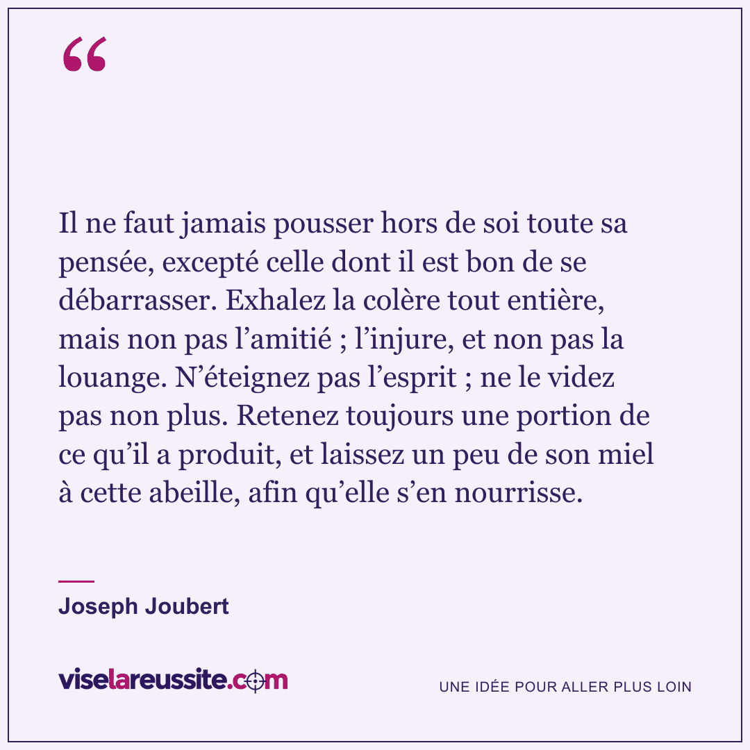 « Il ne faut jamais pousser hors de soi toute sa pensée, excepté celle dont il est bon de se débarrasser. Exhalez la colère tout entière, mais non pas l’amitié ; l’injure, et non pas la louange. N’éteignez pas l’esprit ; ne le videz pas non plus. Retenez toujours une portion de ce qu’il a produit, et laissez un peu de son miel à cette abeille, afin qu’elle s’en nourrisse. » — Joseph Joubert — Vise la Réussite