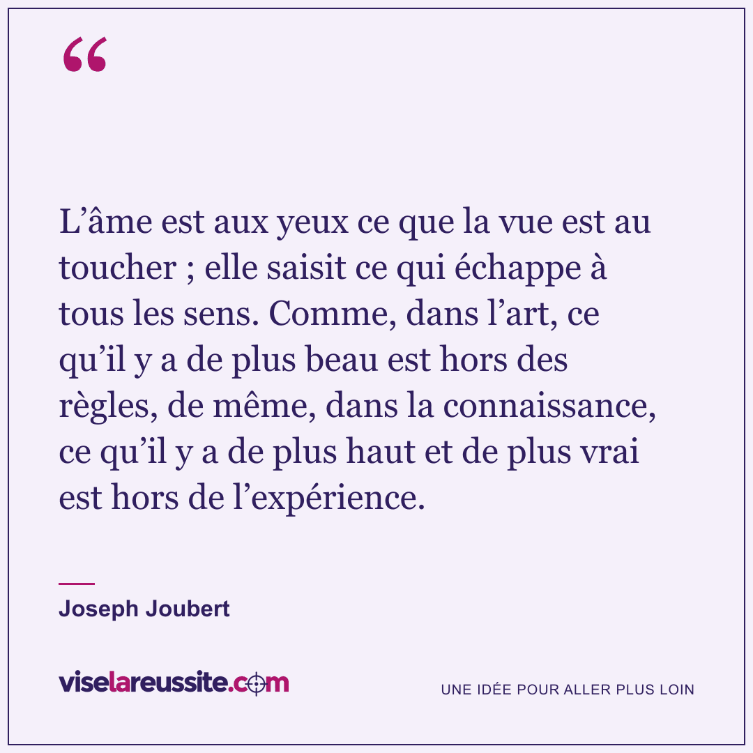 « L’âme est aux yeux ce que la vue est au toucher ; elle saisit ce qui échappe à tous les sens. Comme, dans l’art, ce qu’il y a de plus beau est hors des règles, de même, dans la connaissance, ce qu’il y a de plus haut et de plus vrai est hors de l’expérience. » — Joseph Joubert — Vise la Réussite