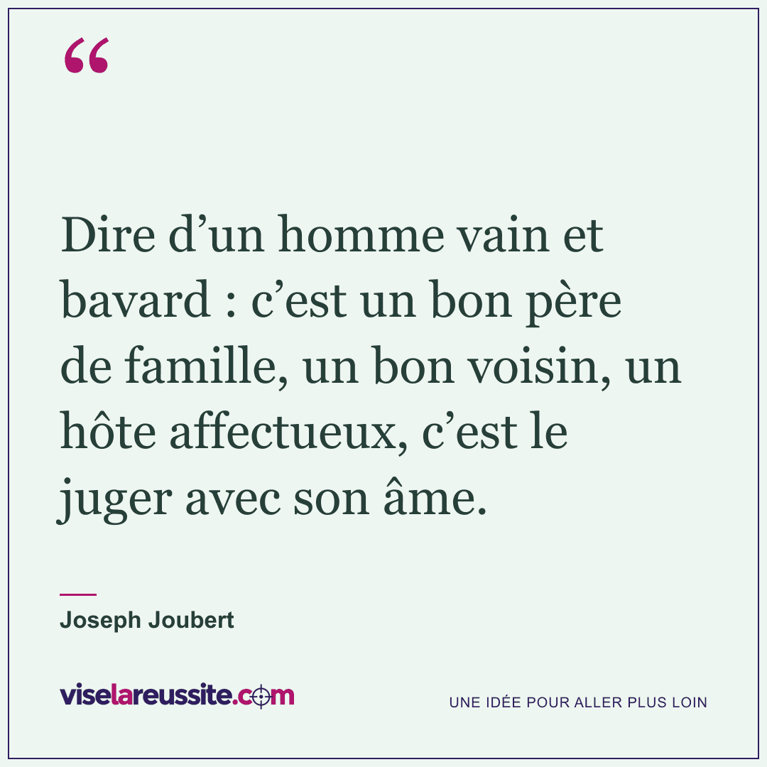 « Dire d’un homme vain et bavard : c’est un bon père de famille, un bon voisin, un hôte affectueux, c’est le juger avec son âme. » — Joseph Joubert — Vise la Réussite