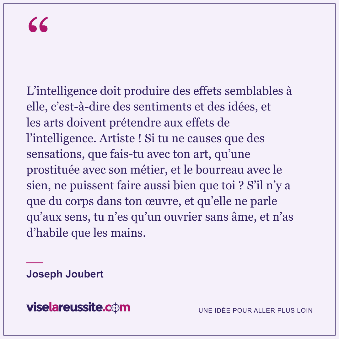 « L’intelligence doit produire des effets semblables à elle, c’est-à-dire des sentiments et des idées, et les arts doivent prétendre aux effets de l’intelligence. Artiste ! Si tu ne causes que des sensations, que fais-tu avec ton art, qu’une prostituée avec son métier, et le bourreau avec le sien, ne puissent faire aussi bien que toi ? S’il n’y a que du corps dans ton œuvre, et qu’elle ne parle qu’aux sens, tu n’es qu’un ouvrier sans âme, et n’as d’habile que les mains. » — Joseph Joubert — Vise la Réussite