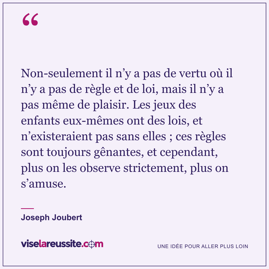 « Non-seulement il n’y a pas de vertu où il n’y a pas de règle et de loi, mais il n’y a pas même de plaisir. Les jeux des enfants eux-mêmes ont des lois, et n’existeraient pas sans elles ; ces règles sont toujours gênantes, et cependant, plus on les observe strictement, plus on s’amuse. » — Joseph Joubert — Vise la Réussite