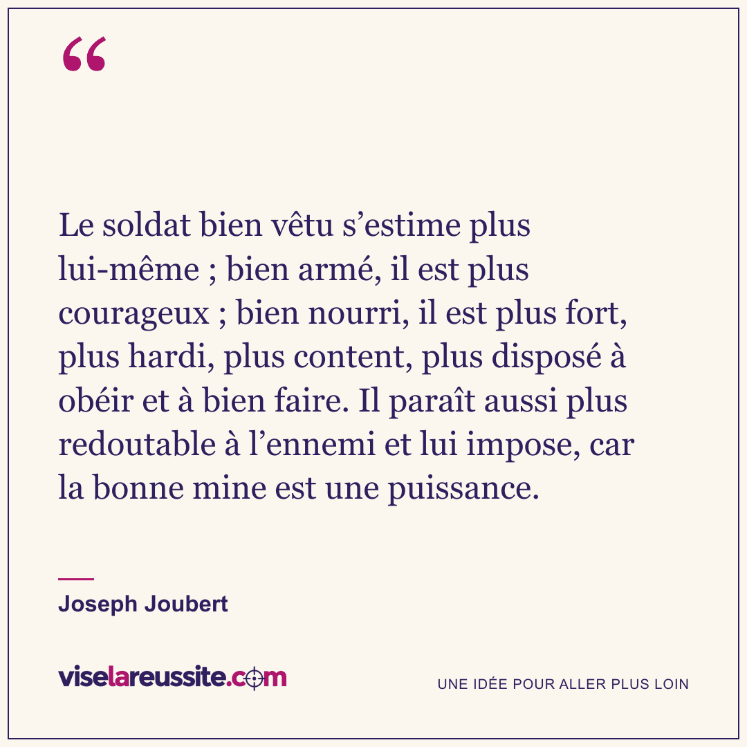 « Le soldat bien vêtu s’estime plus lui-même ; bien armé, il est plus courageux ; bien nourri, il est plus fort, plus hardi, plus content, plus disposé à obéir et à bien faire. Il paraît aussi plus redoutable à l’ennemi et lui impose, car la bonne mine est une puissance. » — Joseph Joubert — Vise la Réussite