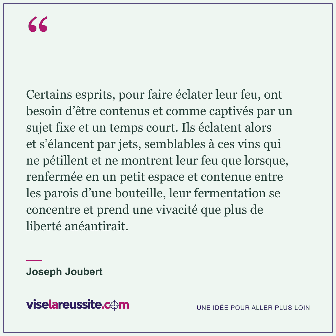 « Certains esprits, pour faire éclater leur feu, ont besoin d’être contenus et comme captivés par un sujet fixe et un temps court. Ils éclatent alors et s’élancent par jets, semblables à ces vins qui ne pétillent et ne montrent leur feu que lorsque, renfermée en un petit espace et contenue entre les parois d’une bouteille, leur fermentation se concentre et prend une vivacité que plus de liberté anéantirait. » — Joseph Joubert — Vise la Réussite