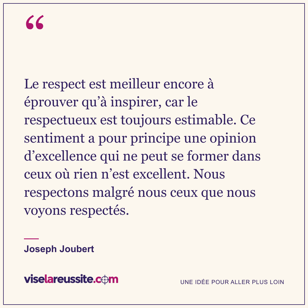 « Le respect est meilleur encore à éprouver qu’à inspirer, car le respectueux est toujours estimable. Ce sentiment a pour principe une opinion d’excellence qui ne peut se former dans ceux où rien n’est excellent. Nous respectons malgré nous ceux que nous voyons respectés. » — Joseph Joubert — Vise la Réussite