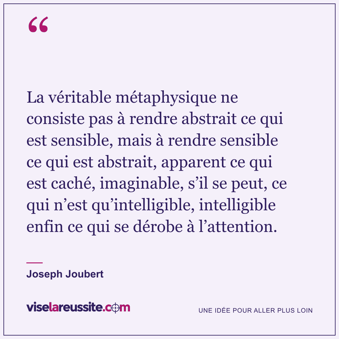 « La véritable métaphysique ne consiste pas à rendre abstrait ce qui est sensible, mais à rendre sensible ce qui est abstrait, apparent ce qui est caché, imaginable, s’il se peut, ce qui n’est qu’intelligible, intelligible enfin ce qui se dérobe à l’attention. » — Joseph Joubert — Vise la Réussite