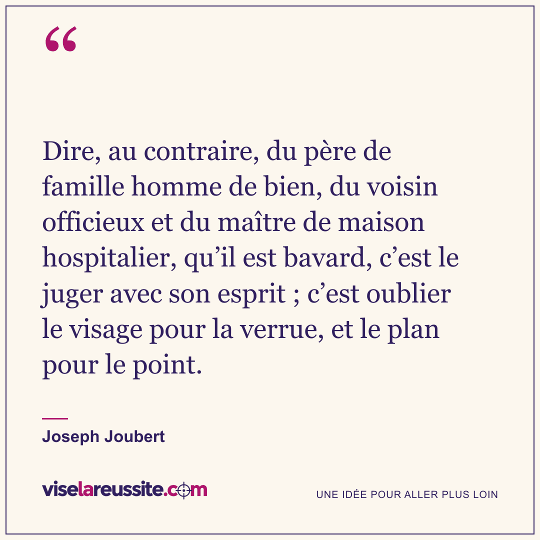 « Dire, au contraire, du père de famille homme de bien, du voisin officieux et du maître de maison hospitalier, qu’il est bavard, c’est le juger avec son esprit ; c’est oublier le visage pour la verrue, et le plan pour le point. » — Joseph Joubert — Vise la Réussite