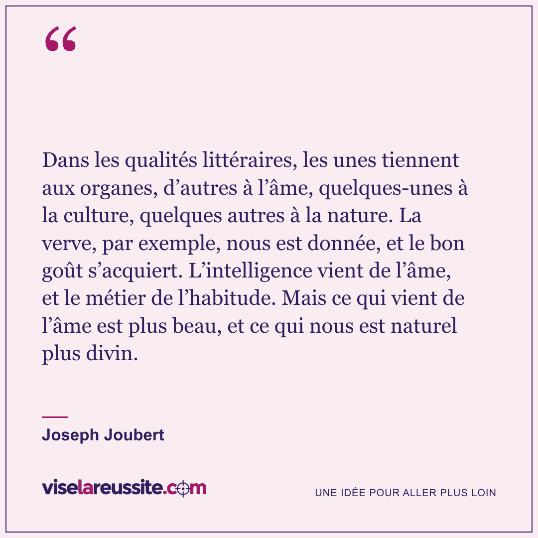 « Dans les qualités littéraires, les unes tiennent aux organes, d’autres à l’âme, quelques-unes à la culture, quelques autres à la nature. La verve, par exemple, nous est donnée, et le bon goût s’acquiert. L’intelligence vient de l’âme, et le métier de l’habitude. Mais ce qui vient de l’âme est plus beau, et ce qui nous est naturel plus divin. » — Joseph Joubert — Vise la Réussite