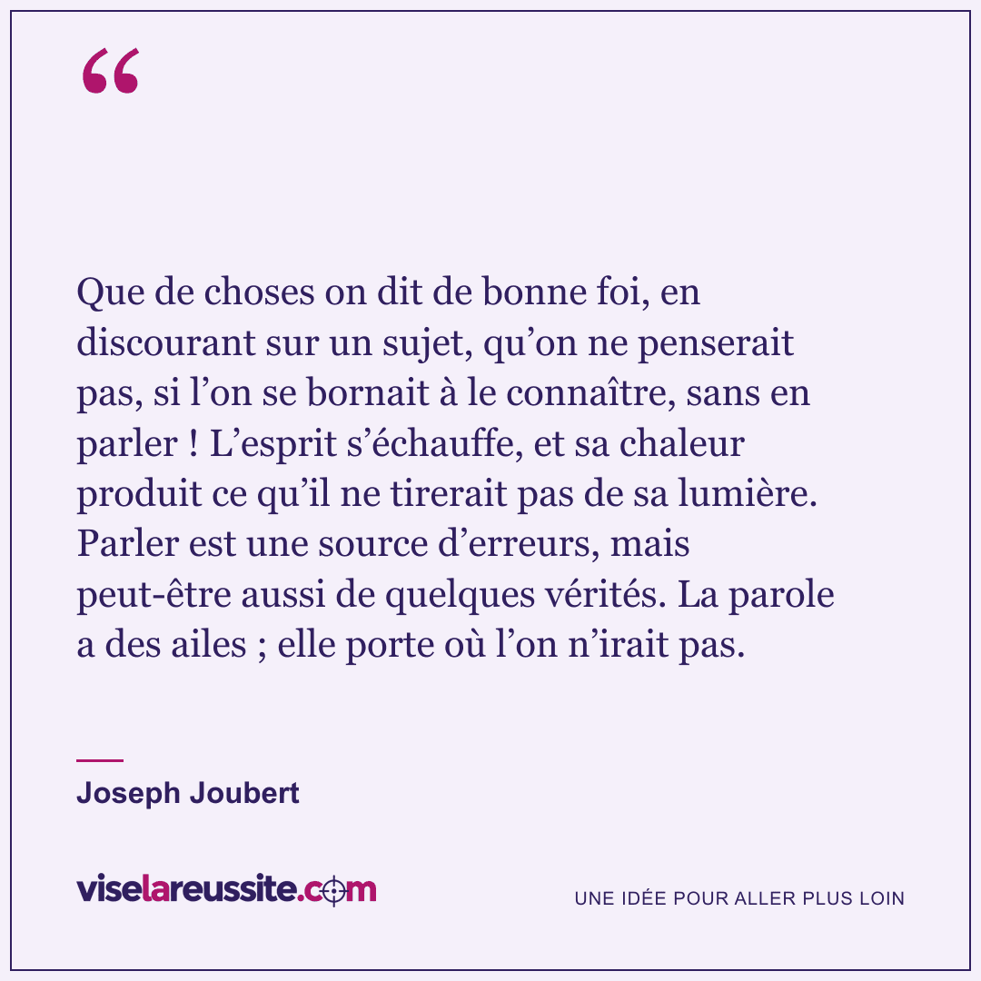 « Que de choses on dit de bonne foi, en discourant sur un sujet, qu’on ne penserait pas, si l’on se bornait à le connaître, sans en parler ! L’esprit s’échauffe, et sa chaleur produit ce qu’il ne tirerait pas de sa lumière. Parler est une source d’erreurs, mais peut-être aussi de quelques vérités. La parole a des ailes ; elle porte où l’on n’irait pas. » — Joseph Joubert — Vise la Réussite
