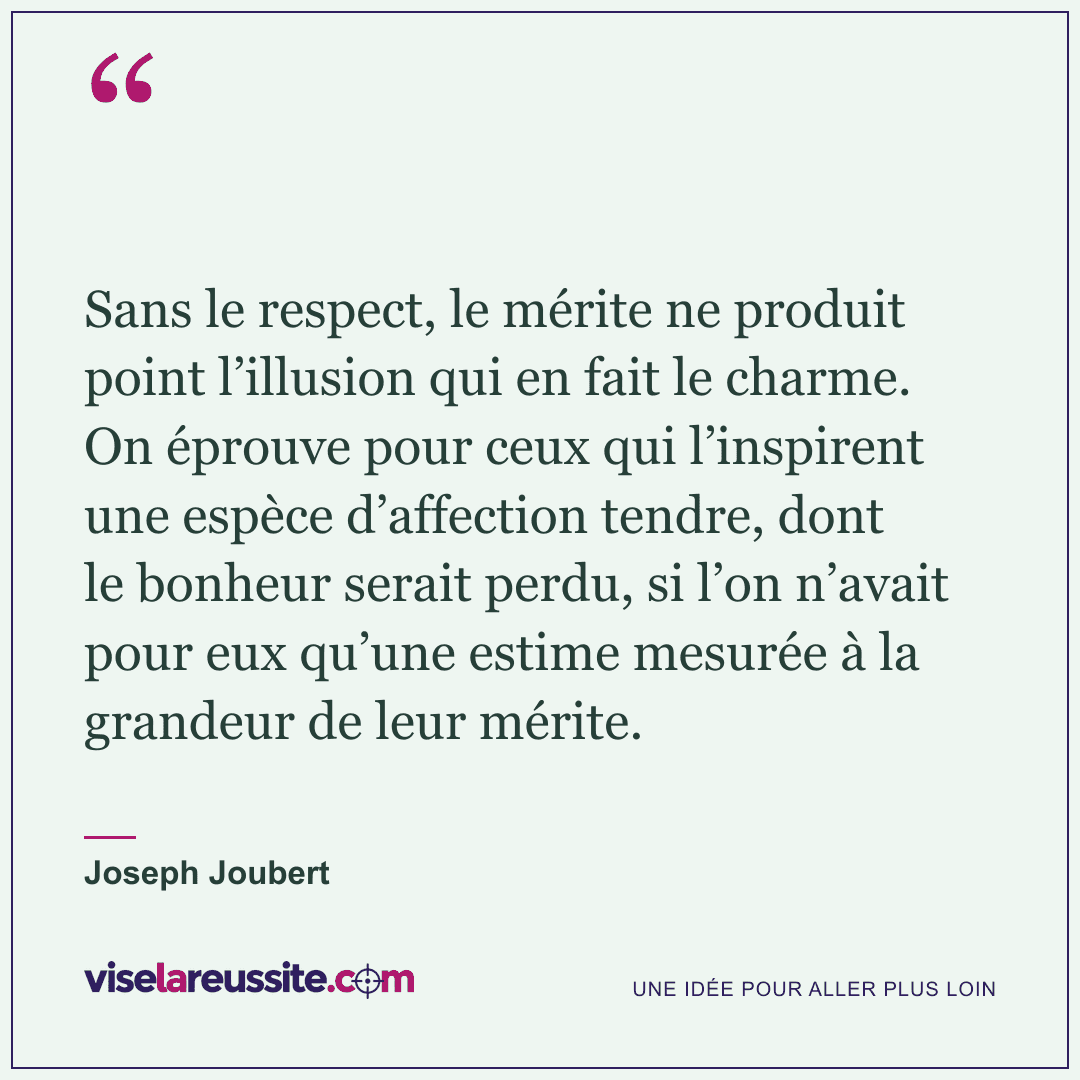 « Sans le respect, le mérite ne produit point l’illusion qui en fait le charme. On éprouve pour ceux qui l’inspirent une espèce d’affection tendre, dont le bonheur serait perdu, si l’on n’avait pour eux qu’une estime mesurée à la grandeur de leur mérite. » — Joseph Joubert — Vise la Réussite