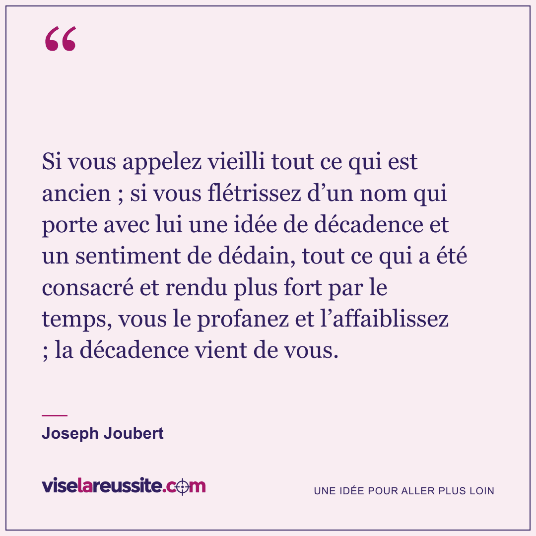 « Si vous appelez vieilli tout ce qui est ancien ; si vous flétrissez d’un nom qui porte avec lui une idée de décadence et un sentiment de dédain, tout ce qui a été consacré et rendu plus fort par le temps, vous le profanez et l’affaiblissez ; la décadence vient de vous. » — Joseph Joubert — Vise la Réussite