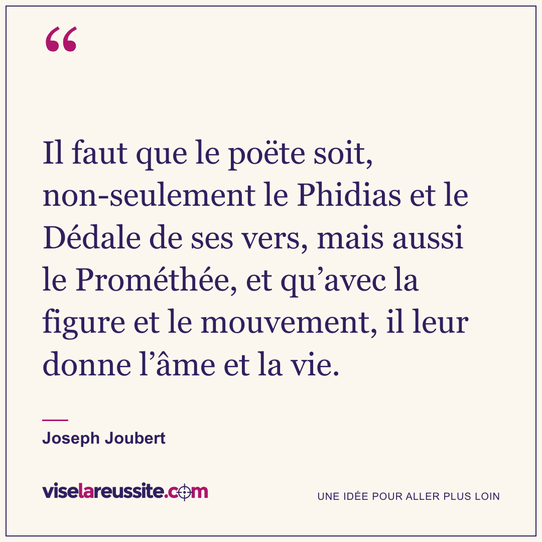 « Il faut que le poëte soit, non-seulement le Phidias et le Dédale de ses vers, mais aussi le Prométhée, et qu’avec la figure et le mouvement, il leur donne l’âme et la vie. » — Joseph Joubert — Vise la Réussite
