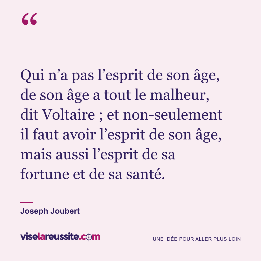 « Qui n’a pas l’esprit de son âge, de son âge a tout le malheur, dit Voltaire ; et non-seulement il faut avoir l’esprit de son âge, mais aussi l’esprit de sa fortune et de sa santé. » — Joseph Joubert — Vise la Réussite