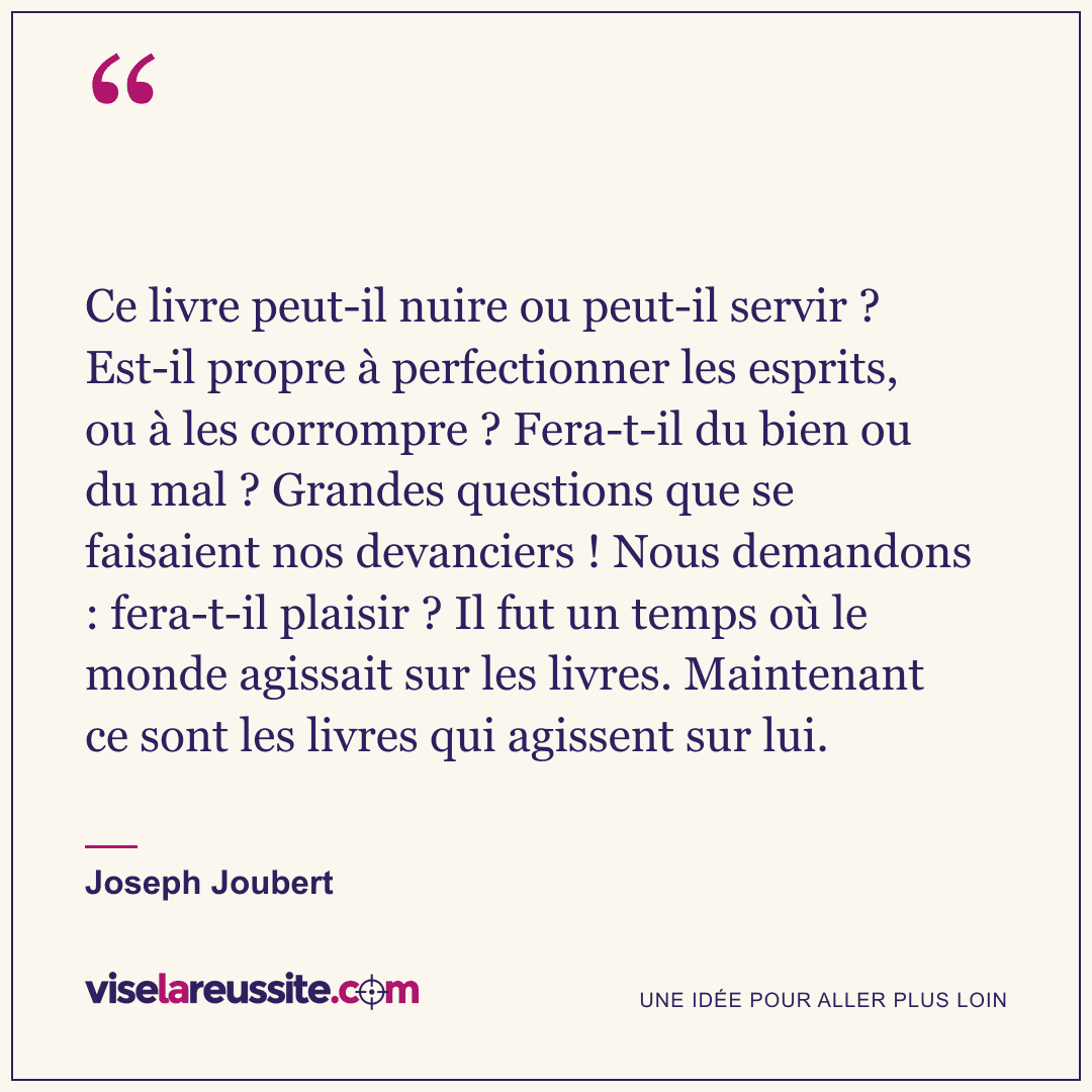 « Ce livre peut-il nuire ou peut-il servir ? Est-il propre à perfectionner les esprits, ou à les corrompre ? Fera-t-il du bien ou du mal ? Grandes questions que se faisaient nos devanciers ! Nous demandons : fera-t-il plaisir ? Il fut un temps où le monde agissait sur les livres. Maintenant ce sont les livres qui agissent sur lui. » — Joseph Joubert — Vise la Réussite