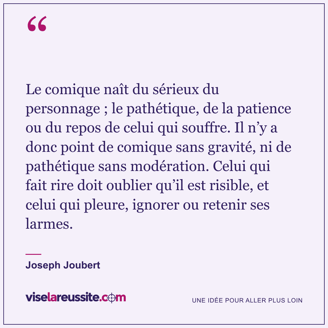 « Le comique naît du sérieux du personnage ; le pathétique, de la patience ou du repos de celui qui souffre. Il n’y a donc point de comique sans gravité, ni de pathétique sans modération. Celui qui fait rire doit oublier qu’il est risible, et celui qui pleure, ignorer ou retenir ses larmes. » — Joseph Joubert — Vise la Réussite
