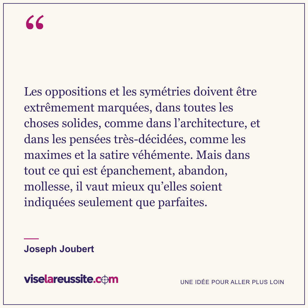 « Les oppositions et les symétries doivent être extrêmement marquées, dans toutes les choses solides, comme dans l’architecture, et dans les pensées très-décidées, comme les maximes et la satire véhémente. Mais dans tout ce qui est épanchement, abandon, mollesse, il vaut mieux qu’elles soient indiquées seulement que parfaites. » — Joseph Joubert — Vise la Réussite