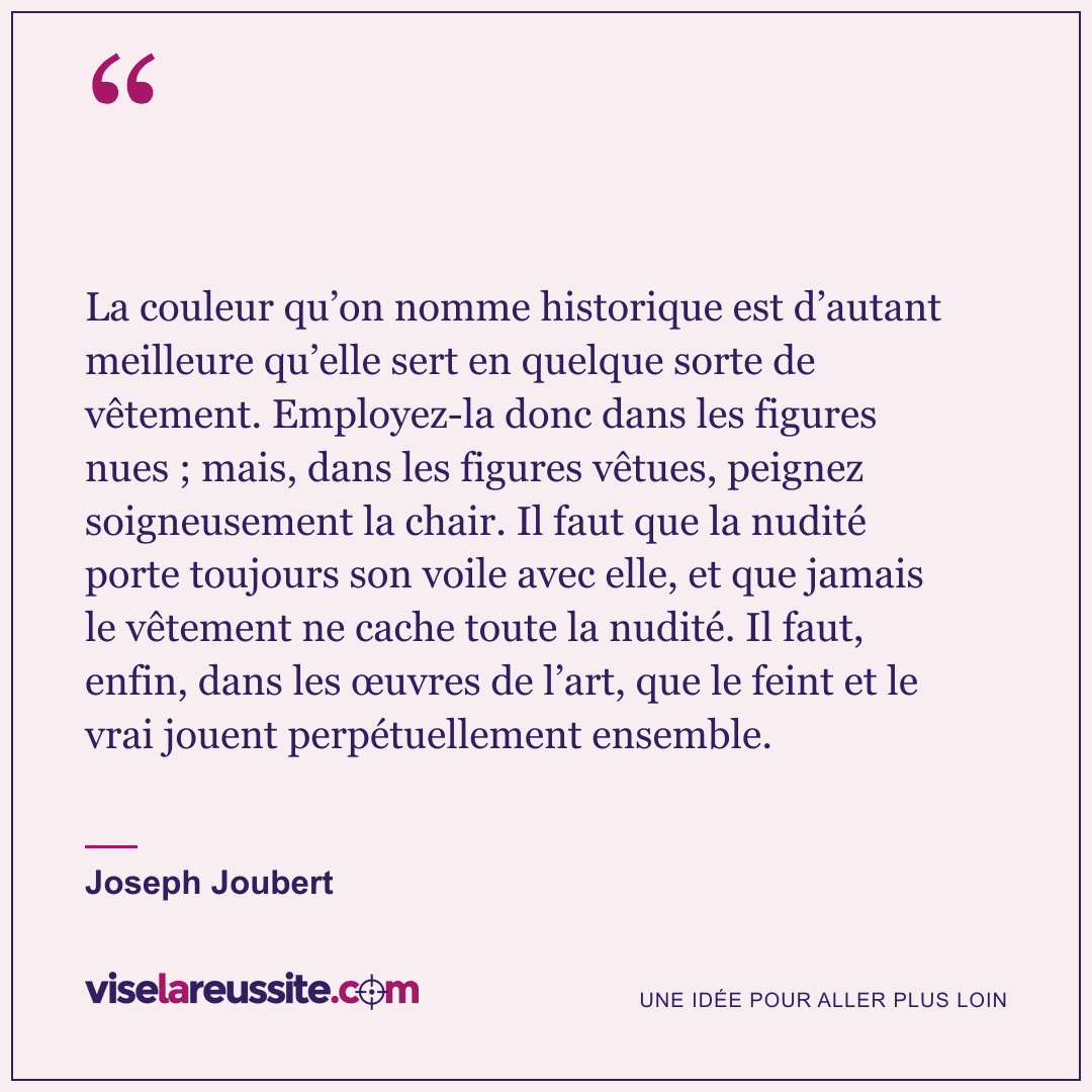 « La couleur qu’on nomme historique est d’autant meilleure qu’elle sert en quelque sorte de vêtement. Employez-la donc dans les figures nues ; mais, dans les figures vêtues, peignez soigneusement la chair. Il faut que la nudité porte toujours son voile avec elle, et que jamais le vêtement ne cache toute la nudité. Il faut, enfin, dans les œuvres de l’art, que le feint et le vrai jouent perpétuellement ensemble. » — Joseph Joubert — Vise la Réussite
