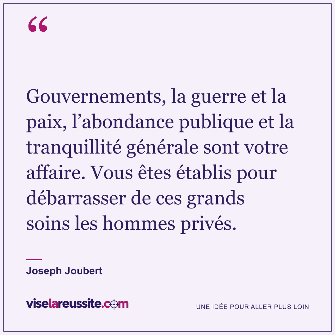 « Gouvernements, la guerre et la paix, l’abondance publique et la tranquillité générale sont votre affaire. Vous êtes établis pour débarrasser de ces grands soins les hommes privés. » — Joseph Joubert — Vise la Réussite