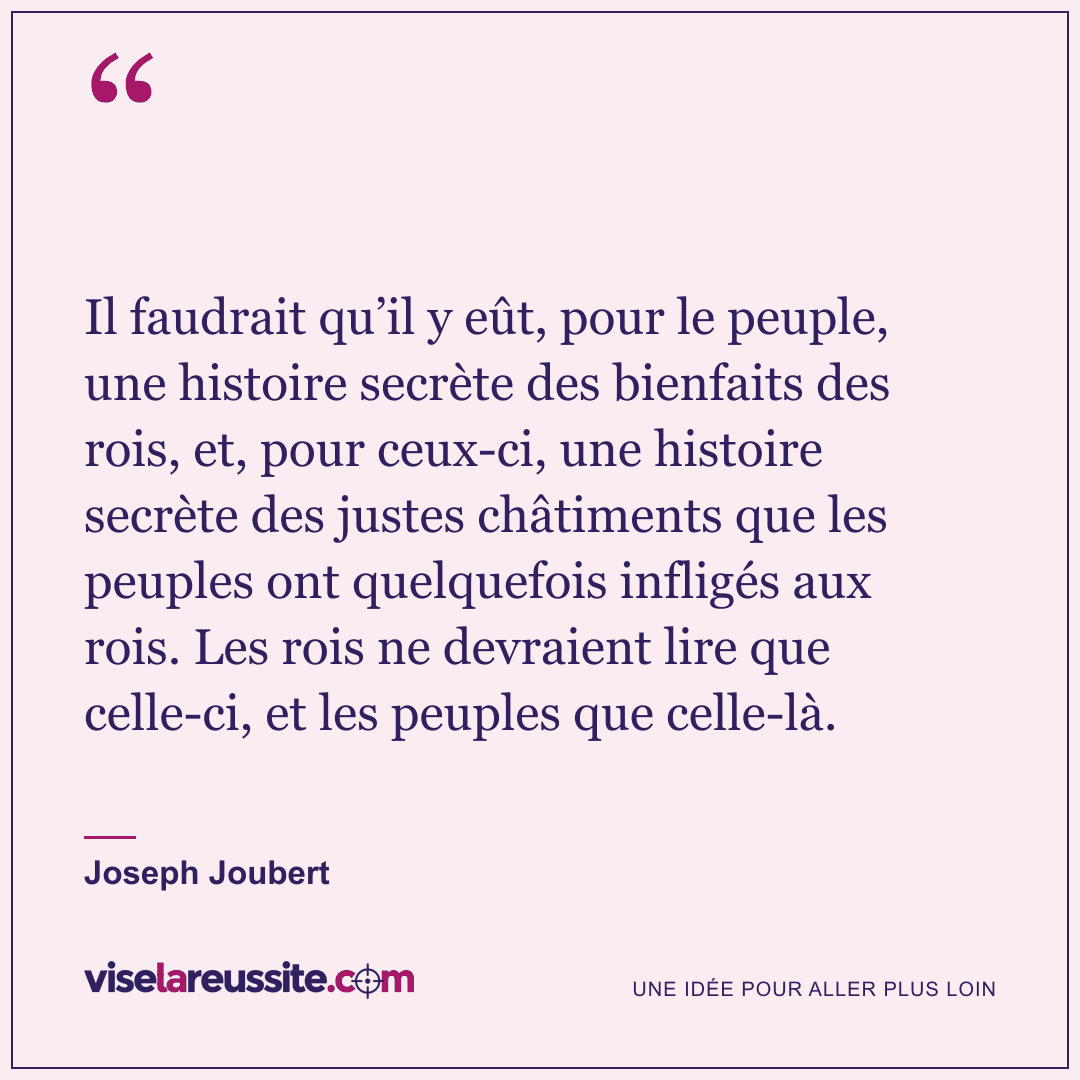 « Il faudrait qu’il y eût, pour le peuple, une histoire secrète des bienfaits des rois, et, pour ceux-ci, une histoire secrète des justes châtiments que les peuples ont quelquefois infligés aux rois. Les rois ne devraient lire que celle-ci, et les peuples que celle-là. » — Joseph Joubert — Vise la Réussite
