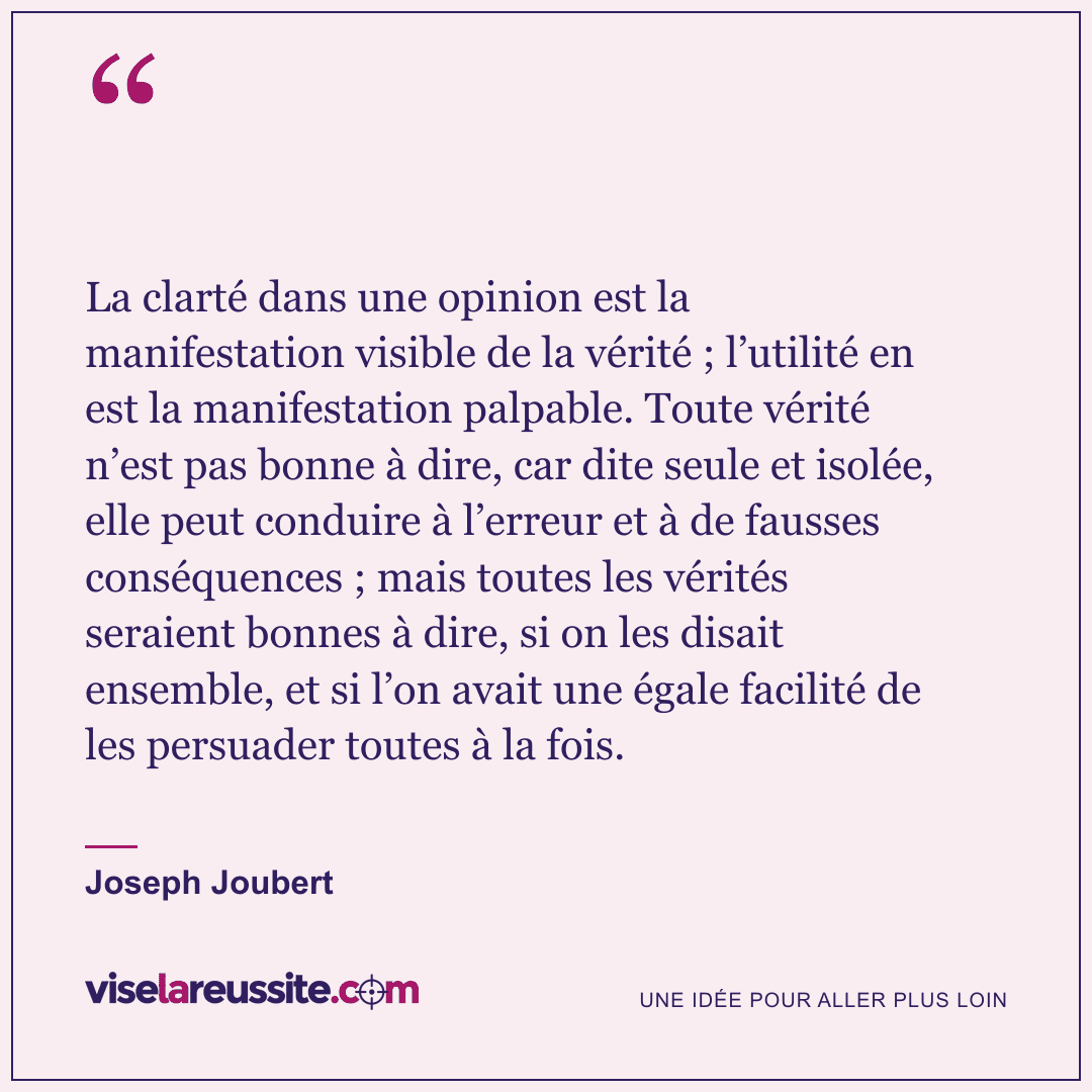 « La clarté dans une opinion est la manifestation visible de la vérité ; l’utilité en est la manifestation palpable. Toute vérité n’est pas bonne à dire, car dite seule et isolée, elle peut conduire à l’erreur et à de fausses conséquences ; mais toutes les vérités seraient bonnes à dire, si on les disait ensemble, et si l’on avait une égale facilité de les persuader toutes à la fois. » — Joseph Joubert — Vise la Réussite