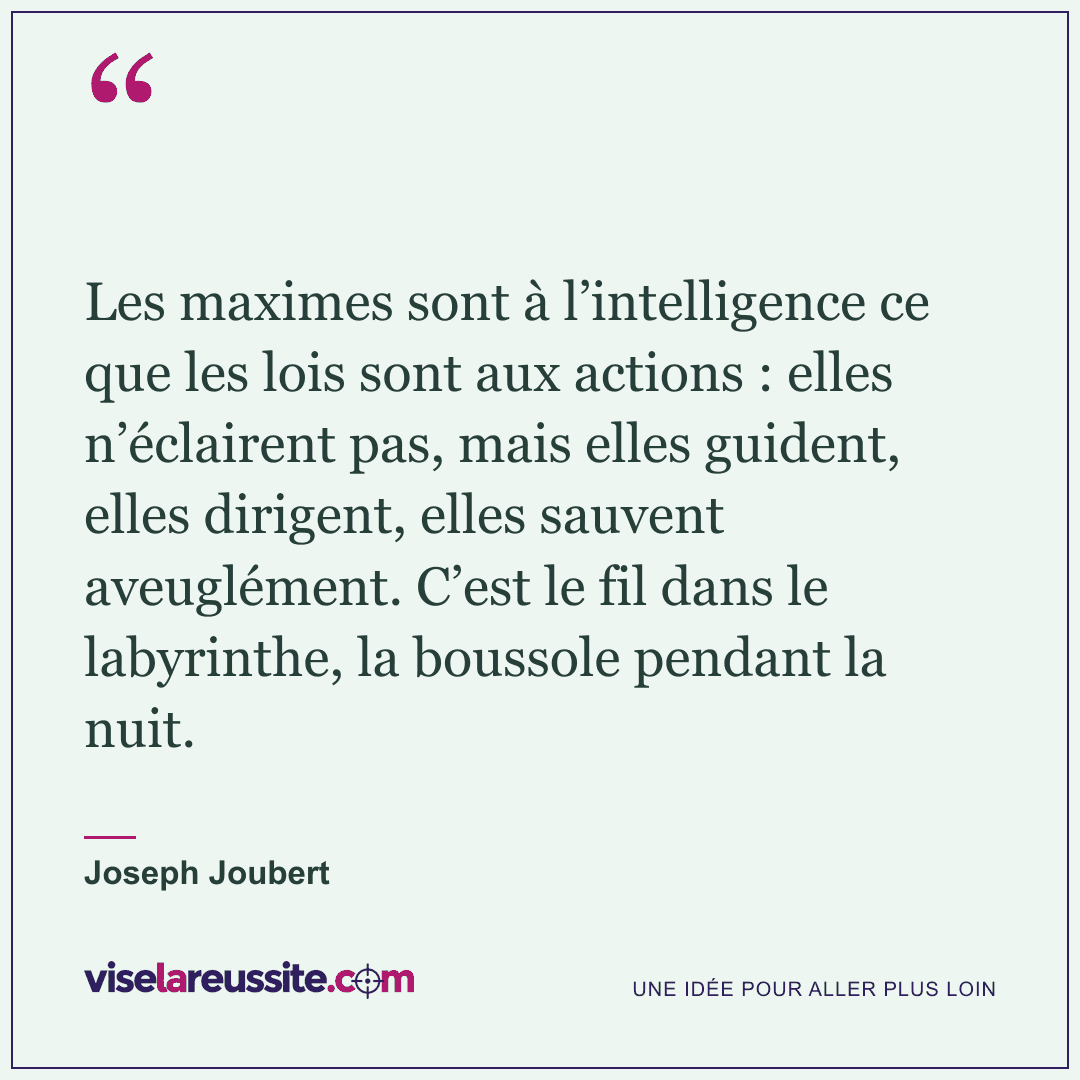 « Les maximes sont à l’intelligence ce que les lois sont aux actions : elles n’éclairent pas, mais elles guident, elles dirigent, elles sauvent aveuglément. C’est le fil dans le labyrinthe, la boussole pendant la nuit. » — Joseph Joubert — Vise la Réussite