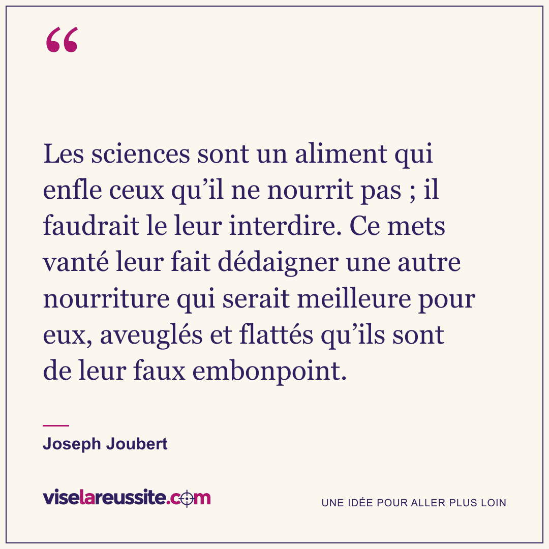 « Les sciences sont un aliment qui enfle ceux qu’il ne nourrit pas ; il faudrait le leur interdire. Ce mets vanté leur fait dédaigner une autre nourriture qui serait meilleure pour eux, aveuglés et flattés qu’ils sont de leur faux embonpoint. » — Joseph Joubert — Vise la Réussite