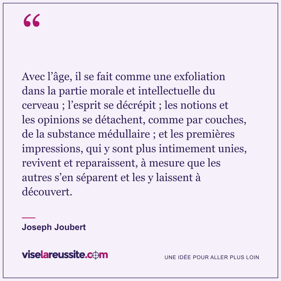 « Avec l’âge, il se fait comme une exfoliation dans la partie morale et intellectuelle du cerveau ; l’esprit se décrépit ; les notions et les opinions se détachent, comme par couches, de la substance médullaire ; et les premières impressions, qui y sont plus intimement unies, revivent et reparaissent, à mesure que les autres s’en séparent et les y laissent à découvert. » — Joseph Joubert — Vise la Réussite