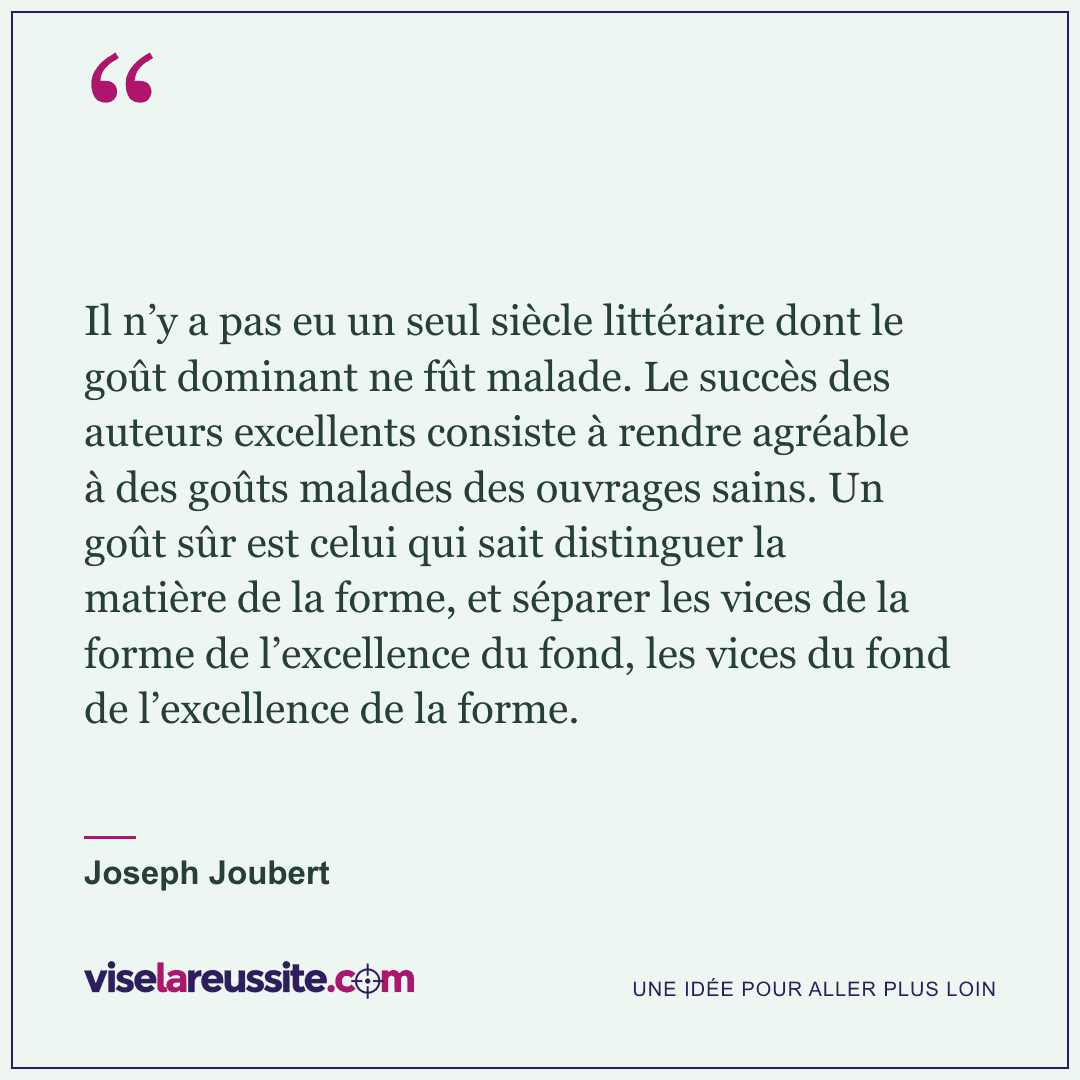 « Il n’y a pas eu un seul siècle littéraire dont le goût dominant ne fût malade. Le succès des auteurs excellents consiste à rendre agréable à des goûts malades des ouvrages sains. Un goût sûr est celui qui sait distinguer la matière de la forme, et séparer les vices de la forme de l’excellence du fond, les vices du fond de l’excellence de la forme. » — Joseph Joubert — Vise la Réussite