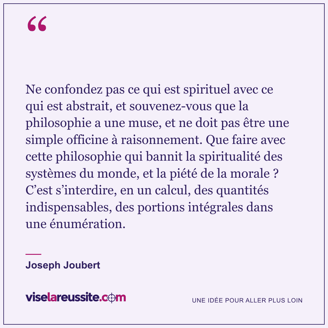 « Ne confondez pas ce qui est spirituel avec ce qui est abstrait, et souvenez-vous que la philosophie a une muse, et ne doit pas être une simple officine à raisonnement. Que faire avec cette philosophie qui bannit la spiritualité des systèmes du monde, et la piété de la morale ? C’est s’interdire, en un calcul, des quantités indispensables, des portions intégrales dans une énumération. » — Joseph Joubert — Vise la Réussite