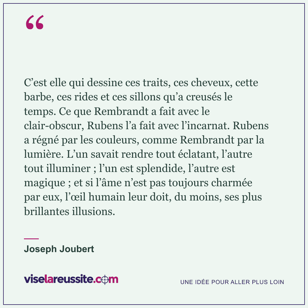 « C’est elle qui dessine ces traits, ces cheveux, cette barbe, ces rides et ces sillons qu’a creusés le temps. Ce que Rembrandt a fait avec le clair-obscur, Rubens l’a fait avec l’incarnat. Rubens a régné par les couleurs, comme Rembrandt par la lumière. L’un savait rendre tout éclatant, l’autre tout illuminer ; l’un est splendide, l’autre est magique ; et si l’âme n’est pas toujours charmée par eux, l’œil humain leur doit, du moins, ses plus brillantes illusions. » — Joseph Joubert — Vise la Réussite