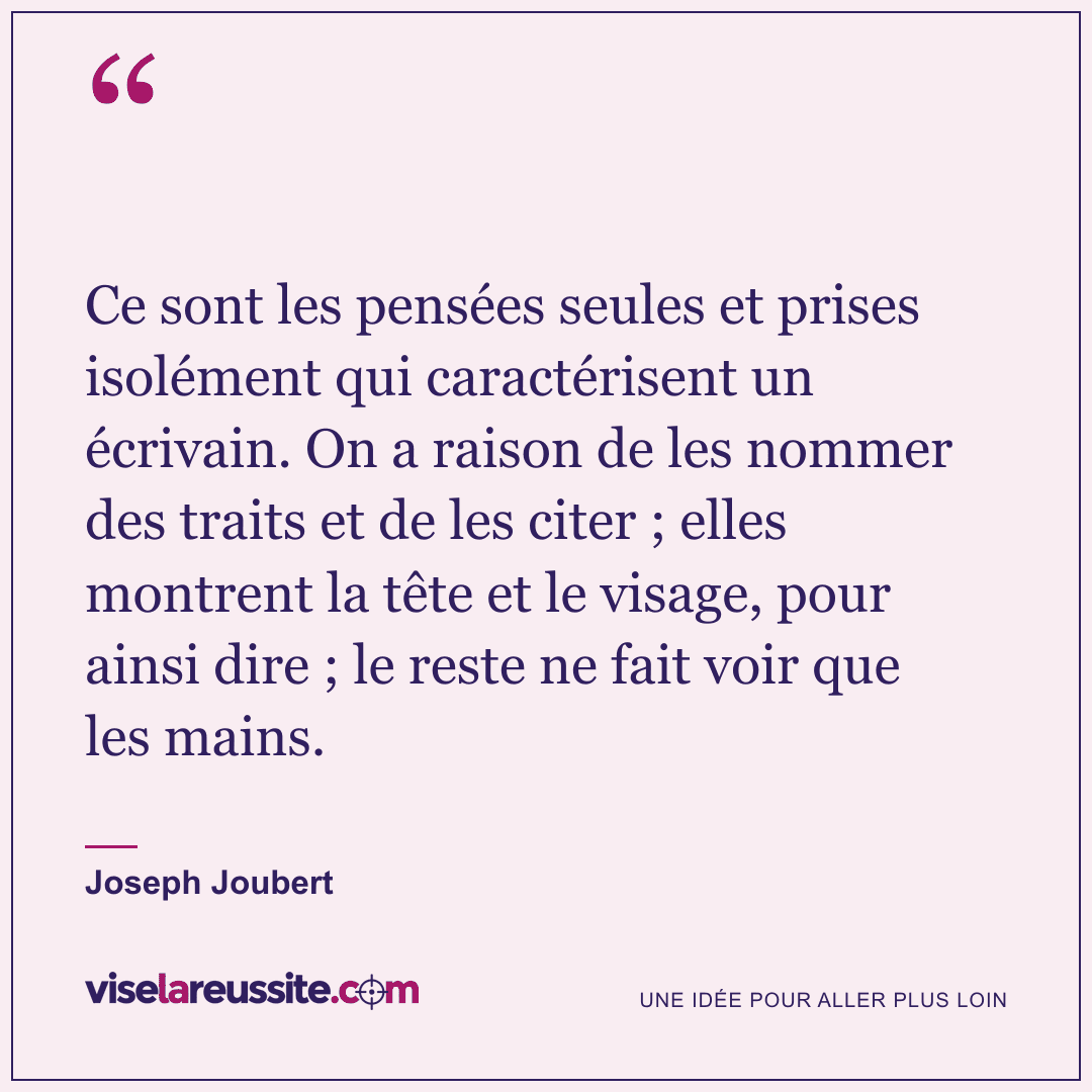 « Ce sont les pensées seules et prises isolément qui caractérisent un écrivain. On a raison de les nommer des traits et de les citer ; elles montrent la tête et le visage, pour ainsi dire ; le reste ne fait voir que les mains. » — Joseph Joubert — Vise la Réussite