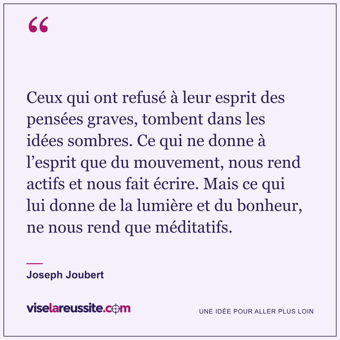 « Ceux qui ont refusé à leur esprit des pensées graves, tombent dans les idées sombres. Ce qui ne donne à l’esprit que du mouvement, nous rend actifs et nous fait écrire. Mais ce qui lui donne de la lumière et du bonheur, ne nous rend que méditatifs. » — Joseph Joubert — Vise la Réussite