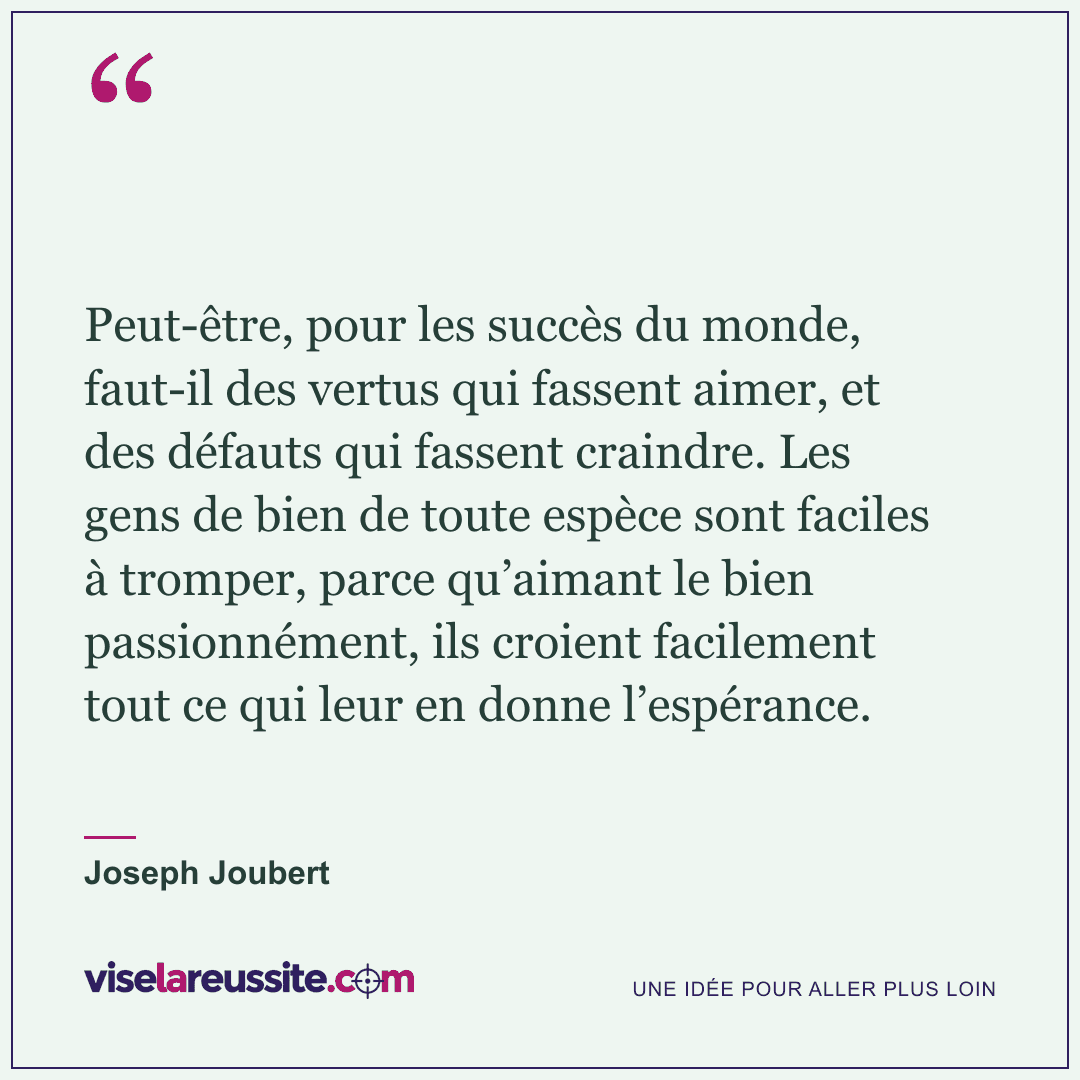« Peut-être, pour les succès du monde, faut-il des vertus qui fassent aimer, et des défauts qui fassent craindre. Les gens de bien de toute espèce sont faciles à tromper, parce qu’aimant le bien passionnément, ils croient facilement tout ce qui leur en donne l’espérance. » — Joseph Joubert — Vise la Réussite