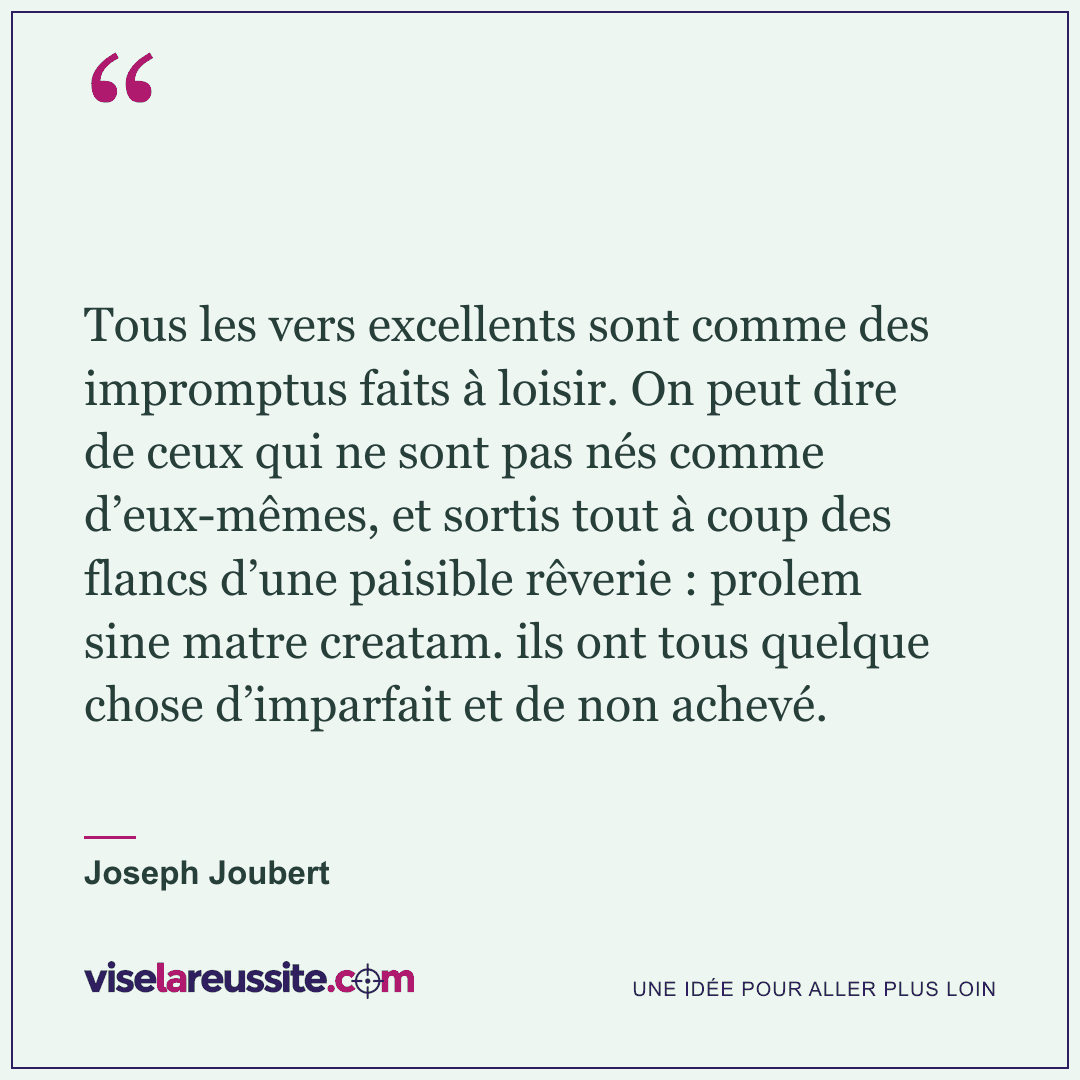 « Tous les vers excellents sont comme des impromptus faits à loisir. On peut dire de ceux qui ne sont pas nés comme d’eux-mêmes, et sortis tout à coup des flancs d’une paisible rêverie : prolem sine matre creatam. ils ont tous quelque chose d’imparfait et de non achevé. » — Joseph Joubert — Vise la Réussite