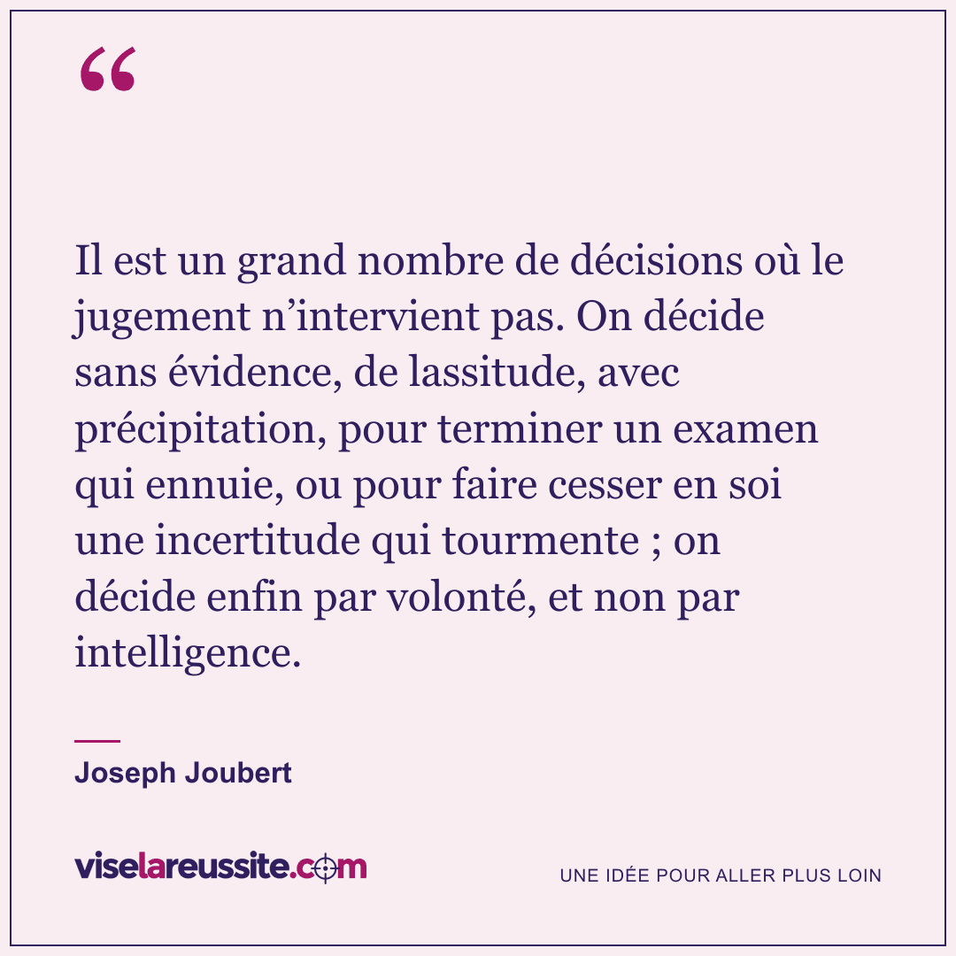 « Il est un grand nombre de décisions où le jugement n’intervient pas. On décide sans évidence, de lassitude, avec précipitation, pour terminer un examen qui ennuie, ou pour faire cesser en soi une incertitude qui tourmente ; on décide enfin par volonté, et non par intelligence. » — Joseph Joubert — Vise la Réussite