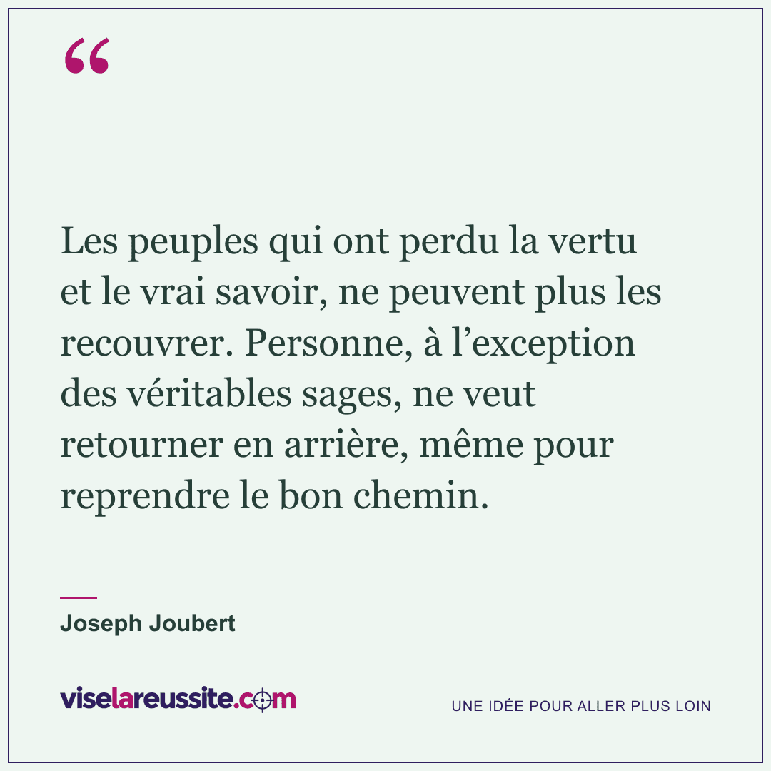 « Les peuples qui ont perdu la vertu et le vrai savoir, ne peuvent plus les recouvrer. Personne, à l’exception des véritables sages, ne veut retourner en arrière, même pour reprendre le bon chemin. » — Joseph Joubert — Vise la Réussite