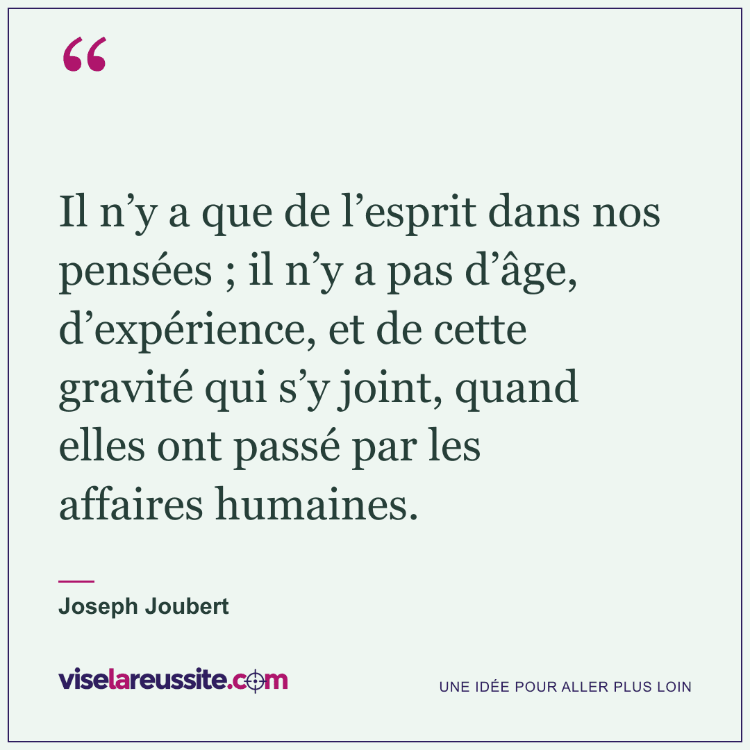 « Il n’y a que de l’esprit dans nos pensées ; il n’y a pas d’âge, d’expérience, et de cette gravité qui s’y joint, quand elles ont passé par les affaires humaines. » — Joseph Joubert — Vise la Réussite