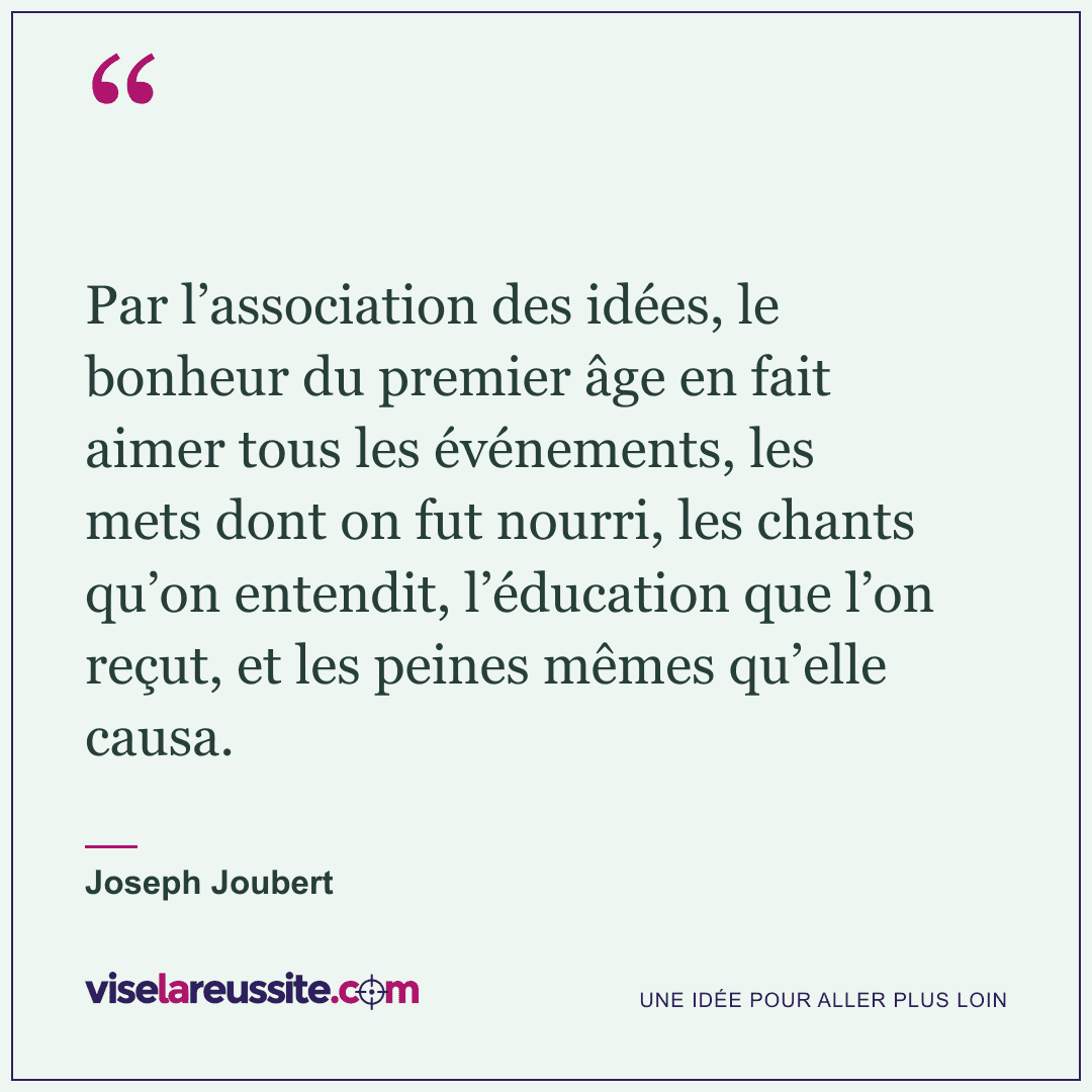 « Par l’association des idées, le bonheur du premier âge en fait aimer tous les événements, les mets dont on fut nourri, les chants qu’on entendit, l’éducation que l’on reçut, et les peines mêmes qu’elle causa. » — Joseph Joubert — Vise la Réussite
