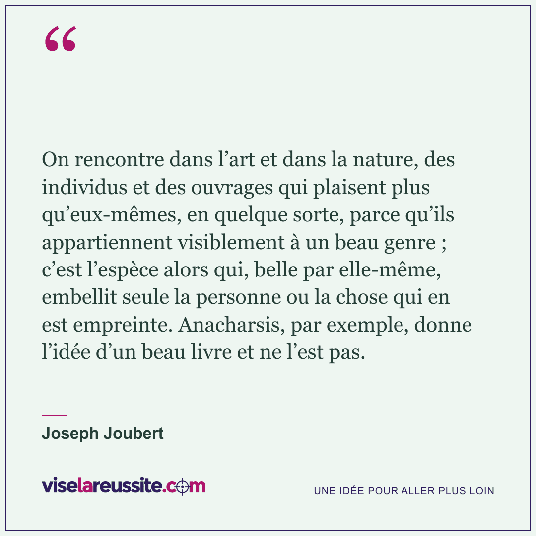 « On rencontre dans l’art et dans la nature, des individus et des ouvrages qui plaisent plus qu’eux-mêmes, en quelque sorte, parce qu’ils appartiennent visiblement à un beau genre ; c’est l’espèce alors qui, belle par elle-même, embellit seule la personne ou la chose qui en est empreinte. Anacharsis, par exemple, donne l’idée d’un beau livre et ne l’est pas. » — Joseph Joubert — Vise la Réussite