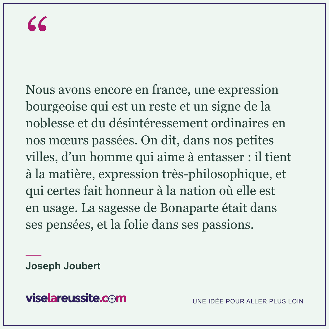« Nous avons encore en france, une expression bourgeoise qui est un reste et un signe de la noblesse et du désintéressement ordinaires en nos mœurs passées. On dit, dans nos petites villes, d’un homme qui aime à entasser : il tient à la matière, expression très-philosophique, et qui certes fait honneur à la nation où elle est en usage. La sagesse de Bonaparte était dans ses pensées, et la folie dans ses passions. » — Joseph Joubert — Vise la Réussite