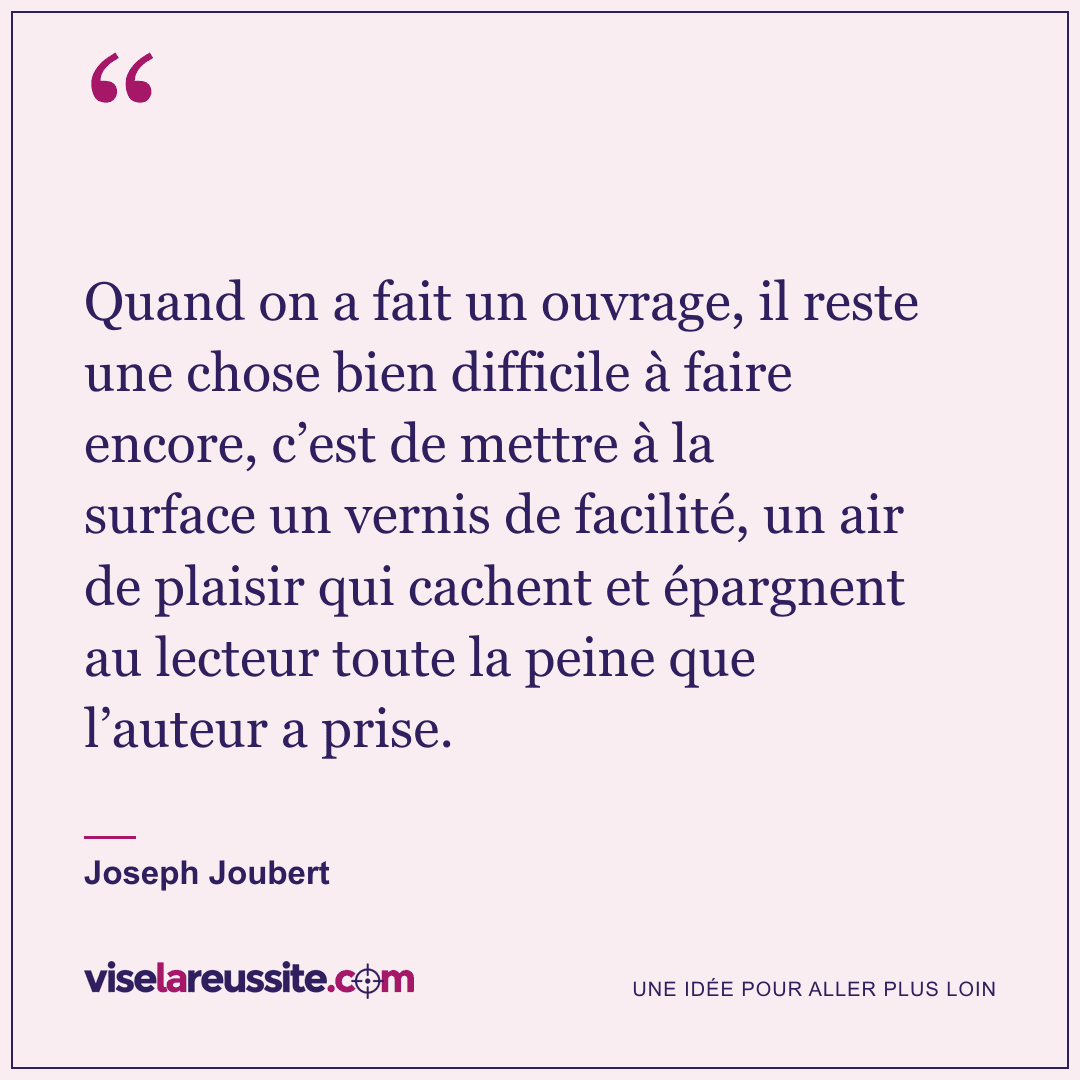 « Quand on a fait un ouvrage, il reste une chose bien difficile à faire encore, c’est de mettre à la surface un vernis de facilité, un air de plaisir qui cachent et épargnent au lecteur toute la peine que l’auteur a prise. » — Joseph Joubert — Vise la Réussite
