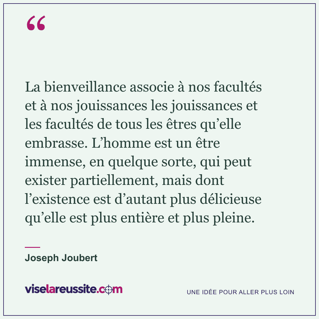 « La bienveillance associe à nos facultés et à nos jouissances les jouissances et les facultés de tous les êtres qu’elle embrasse. L’homme est un être immense, en quelque sorte, qui peut exister partiellement, mais dont l’existence est d’autant plus délicieuse qu’elle est plus entière et plus pleine. » — Joseph Joubert — Vise la Réussite
