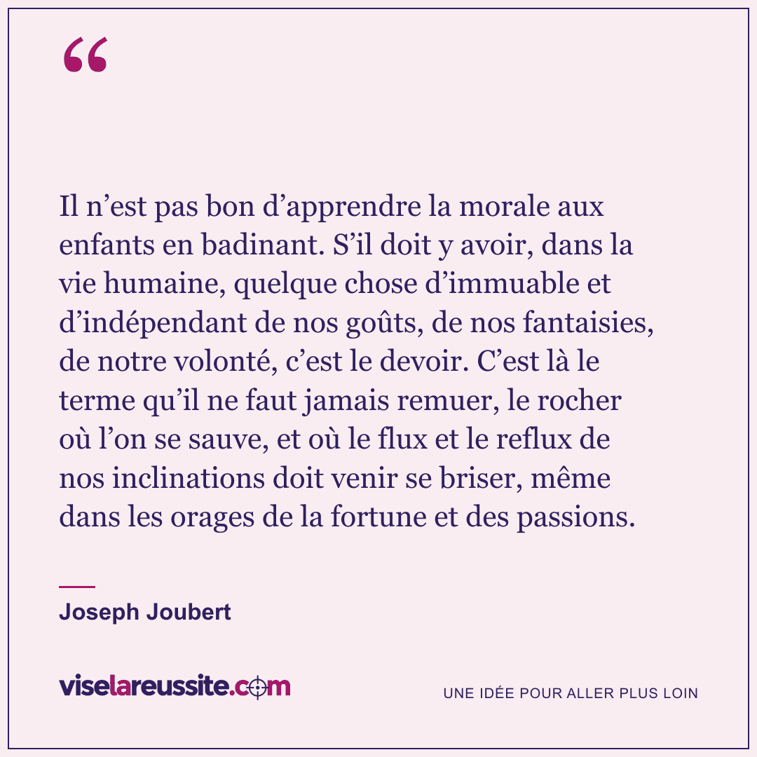 « Il n’est pas bon d’apprendre la morale aux enfants en badinant. S’il doit y avoir, dans la vie humaine, quelque chose d’immuable et d’indépendant de nos goûts, de nos fantaisies, de notre volonté, c’est le devoir. C’est là le terme qu’il ne faut jamais remuer, le rocher où l’on se sauve, et où le flux et le reflux de nos inclinations doit venir se briser, même dans les orages de la fortune et des passions. » — Joseph Joubert — Vise la Réussite