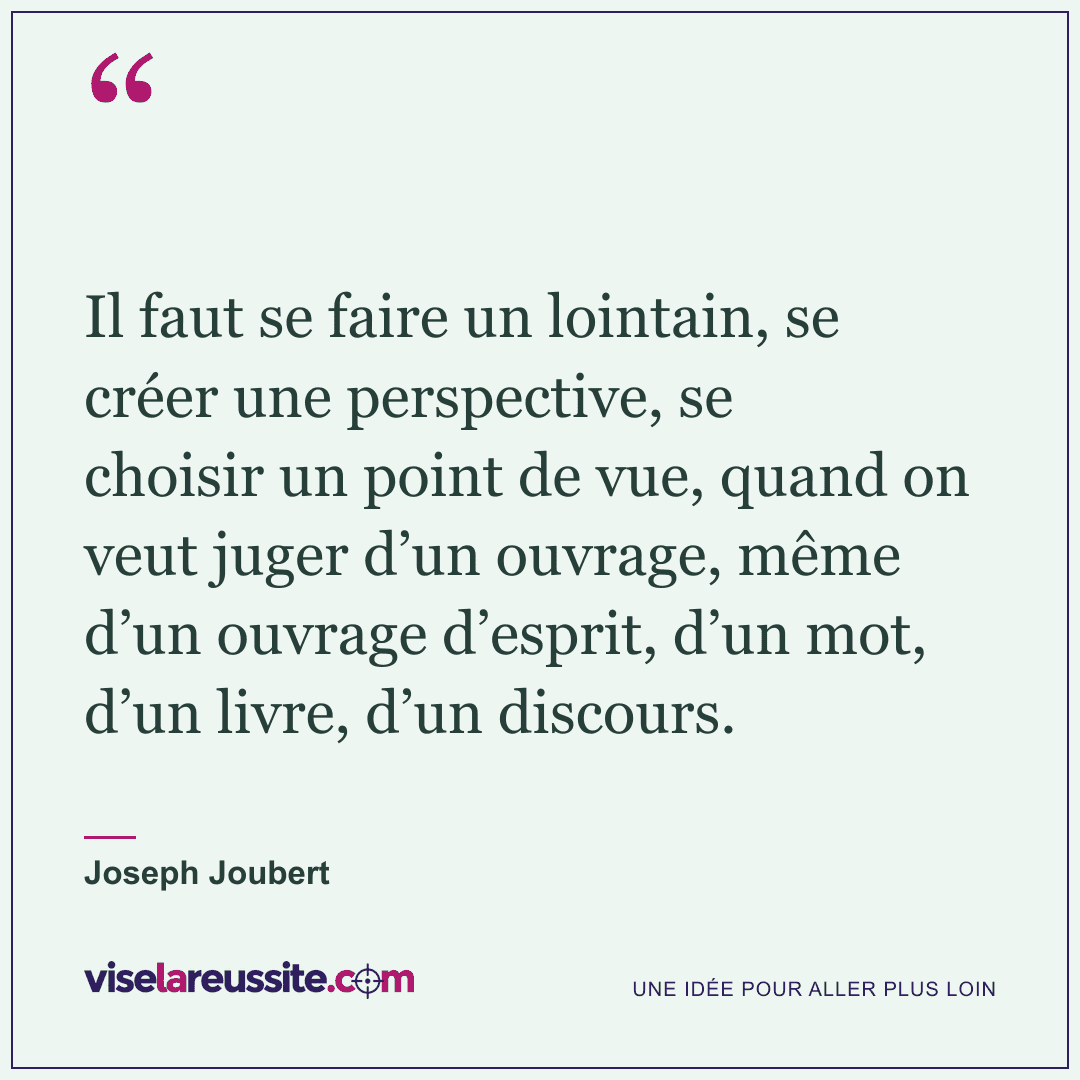 « Il faut se faire un lointain, se créer une perspective, se choisir un point de vue, quand on veut juger d’un ouvrage, même d’un ouvrage d’esprit, d’un mot, d’un livre, d’un discours. » — Joseph Joubert — Vise la Réussite