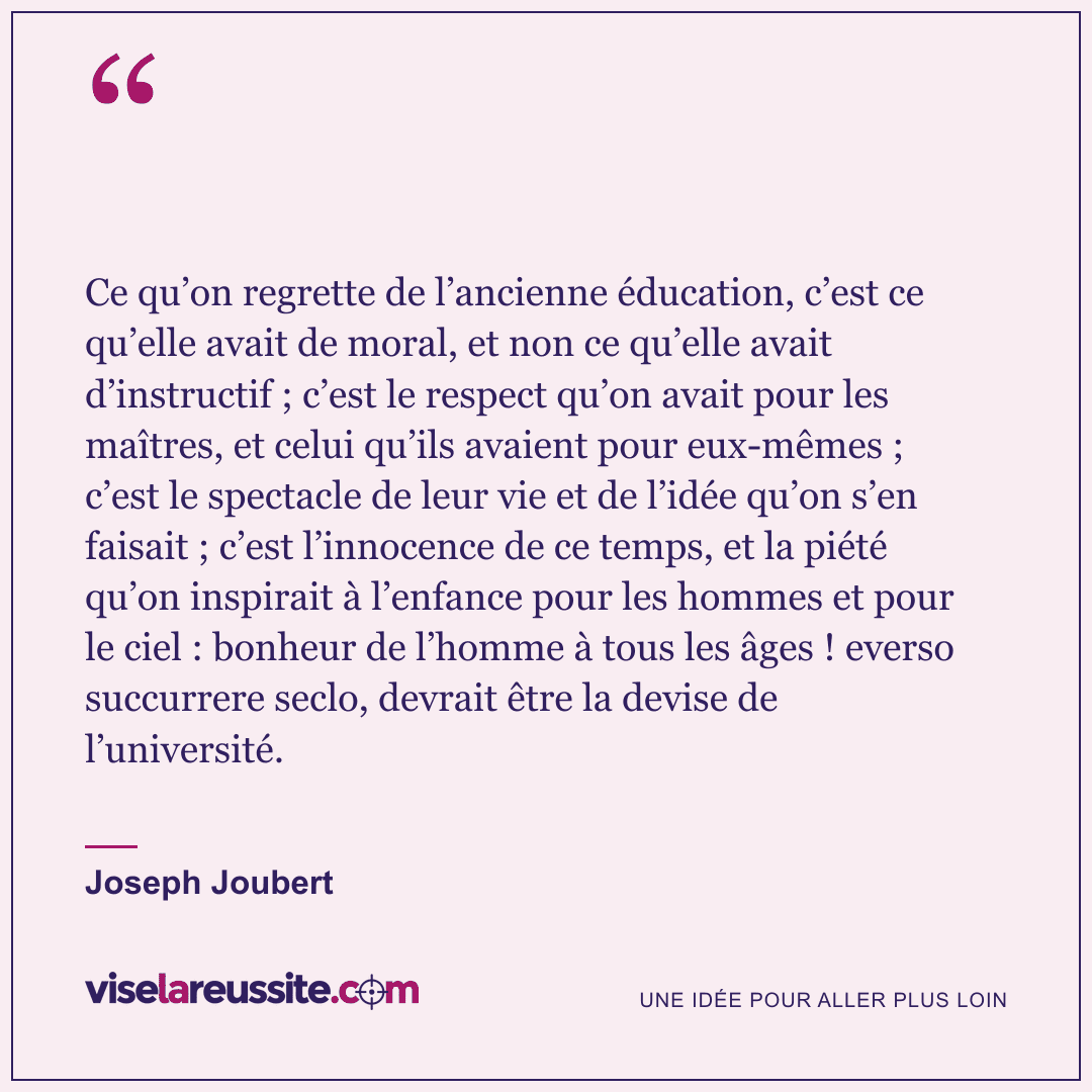 « Ce qu’on regrette de l’ancienne éducation, c’est ce qu’elle avait de moral, et non ce qu’elle avait d’instructif ; c’est le respect qu’on avait pour les maîtres, et celui qu’ils avaient pour eux-mêmes ; c’est le spectacle de leur vie et de l’idée qu’on s’en faisait ; c’est l’innocence de ce temps, et la piété qu’on inspirait à l’enfance pour les hommes et pour le ciel : bonheur de l’homme à tous les âges ! everso succurrere seclo, devrait être la devise de l’université. » — Joseph Joubert — Vise la Réussite