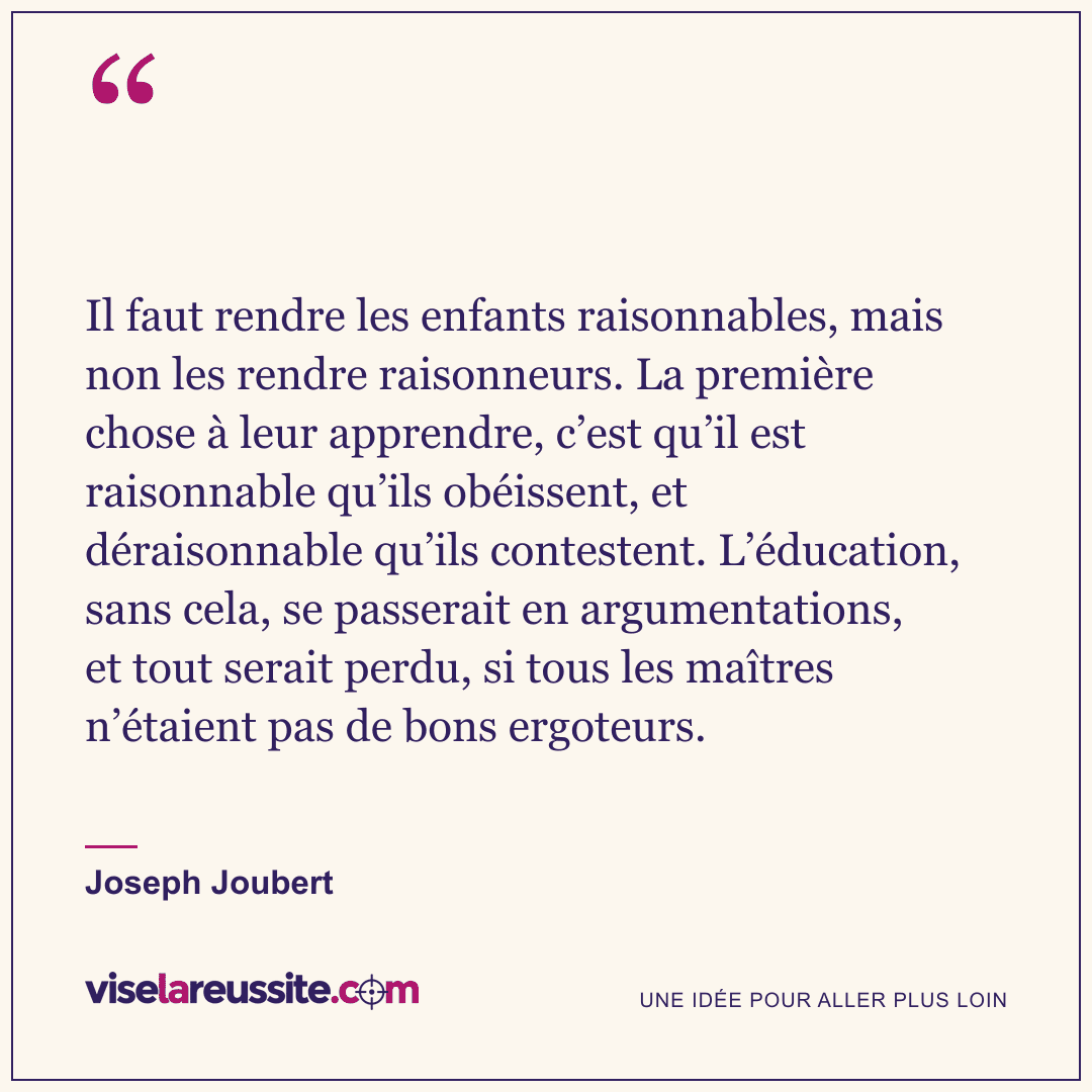 « Il faut rendre les enfants raisonnables, mais non les rendre raisonneurs. La première chose à leur apprendre, c’est qu’il est raisonnable qu’ils obéissent, et déraisonnable qu’ils contestent. L’éducation, sans cela, se passerait en argumentations, et tout serait perdu, si tous les maîtres n’étaient pas de bons ergoteurs. » — Joseph Joubert — Vise la Réussite