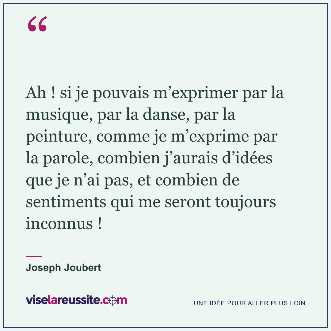 « Ah ! si je pouvais m’exprimer par la musique, par la danse, par la peinture, comme je m’exprime par la parole, combien j’aurais d’idées que je n’ai pas, et combien de sentiments qui me seront toujours inconnus ! » — Joseph Joubert — Vise la Réussite