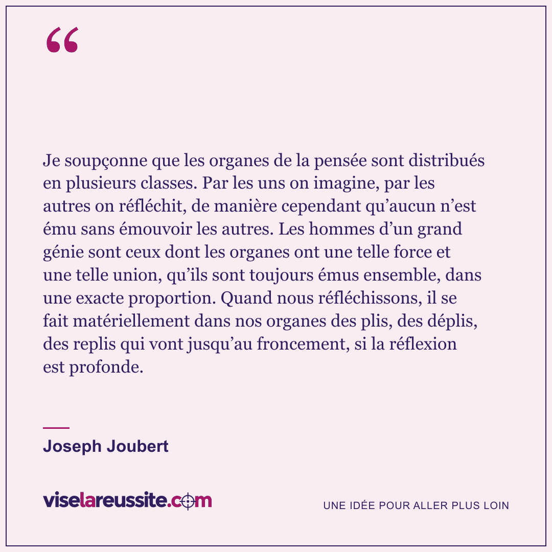 « Je soupçonne que les organes de la pensée sont distribués en plusieurs classes. Par les uns on imagine, par les autres on réfléchit, de manière cependant qu’aucun n’est ému sans émouvoir les autres. Les hommes d’un grand génie sont ceux dont les organes ont une telle force et une telle union, qu’ils sont toujours émus ensemble, dans une exacte proportion. Quand nous réfléchissons, il se fait matériellement dans nos organes des plis, des déplis, des replis qui vont jusqu’au froncement, si la réflexion est profonde. » — Joseph Joubert — Vise la Réussite