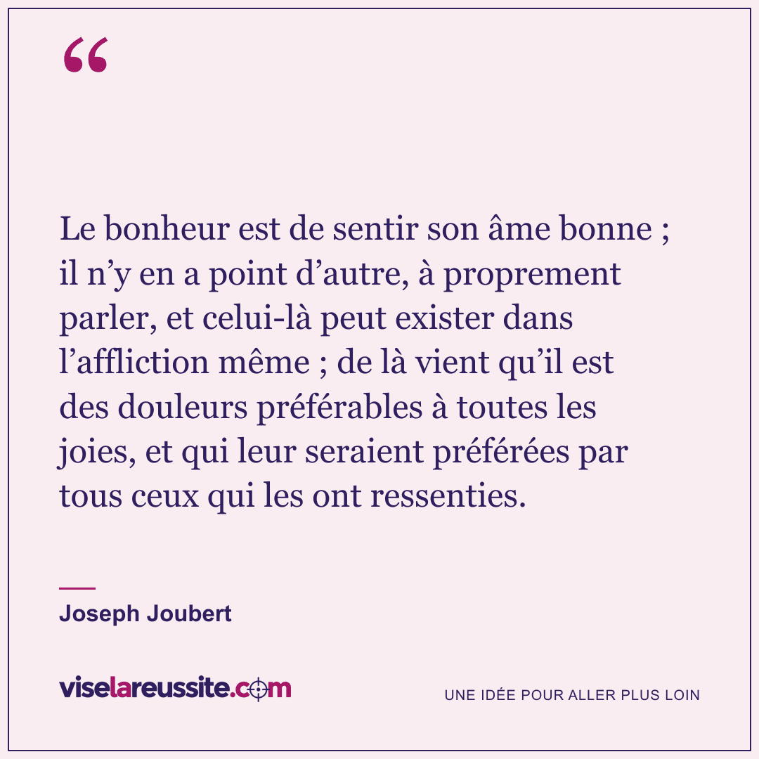 « Le bonheur est de sentir son âme bonne ; il n’y en a point d’autre, à proprement parler, et celui-là peut exister dans l’affliction même ; de là vient qu’il est des douleurs préférables à toutes les joies, et qui leur seraient préférées par tous ceux qui les ont ressenties. » — Joseph Joubert — Vise la Réussite